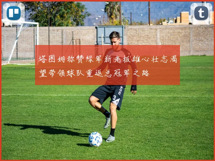 塔图姆称赞绿军新老板雄心壮志渴望带领球队重返总冠军之路