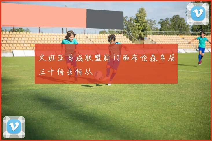 文班亚马成联盟新门面布伦森年届三十何去何从