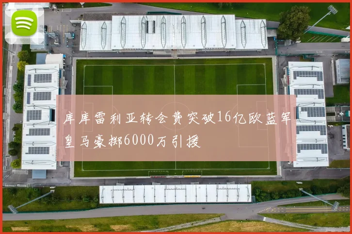 库库雷利亚转会费突破16亿欧蓝军皇马豪掷6000万引援