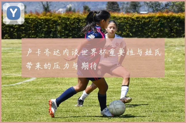卢卡齐达内谈世界杯重要性与姓氏带来的压力与期待