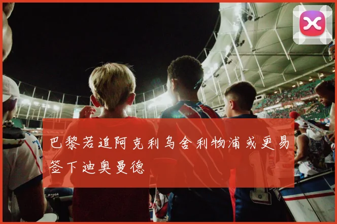 巴黎若追阿克利乌舍利物浦或更易签下迪奥曼德
