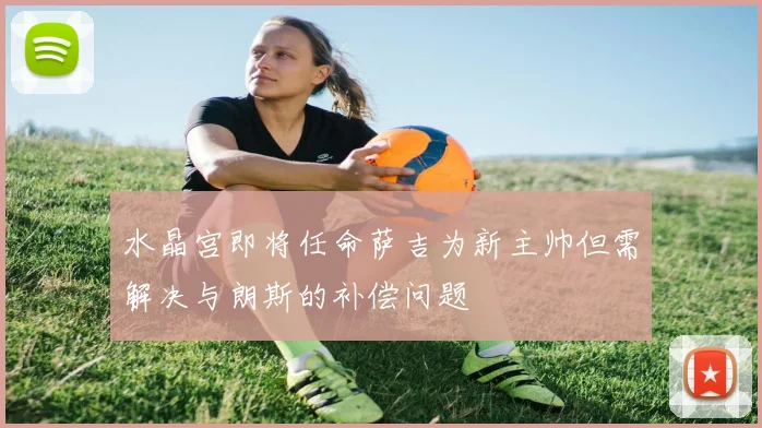 水晶宫即将任命萨吉为新主帅但需解决与朗斯的补偿问题