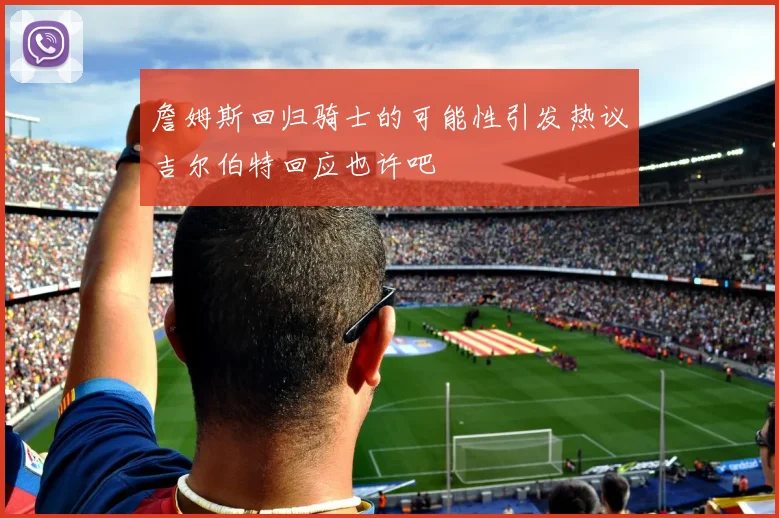 詹姆斯回归骑士的可能性引发热议吉尔伯特回应也许吧