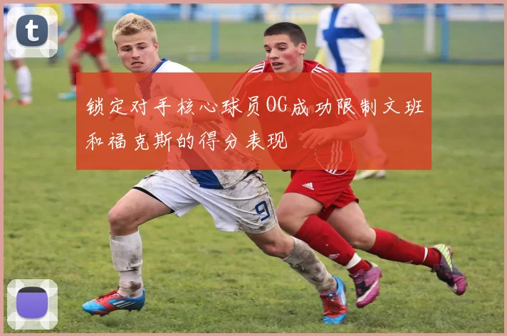 锁定对手核心球员OG成功限制文班和福克斯的得分表现