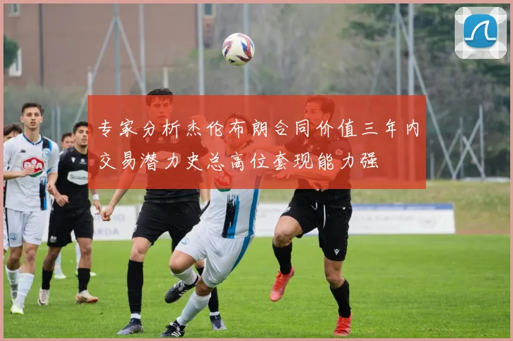 专家分析杰伦布朗合同价值三年内交易潜力史总高位套现能力强