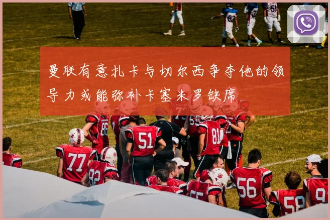 曼联有意扎卡与切尔西争夺他的领导力或能弥补卡塞米罗缺席