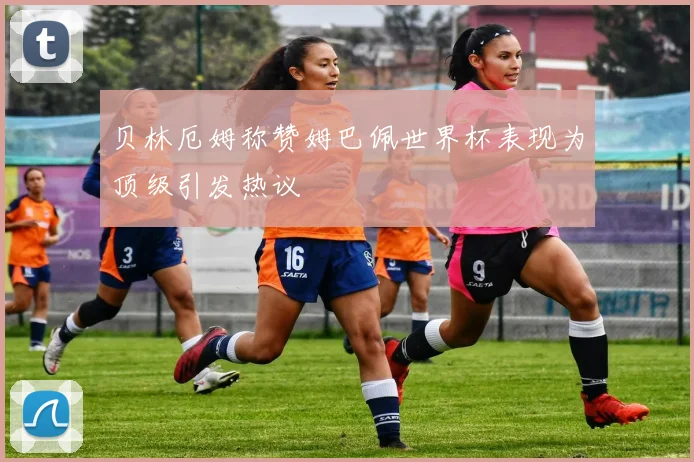 贝林厄姆称赞姆巴佩世界杯表现为顶级引发热议
