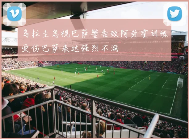 乌拉圭忽视巴萨警告致阿劳霍训练受伤巴萨表达强烈不满